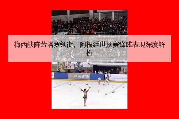 梅西缺阵劳塔罗领衔，阿根廷世预赛锋线表现深度解析