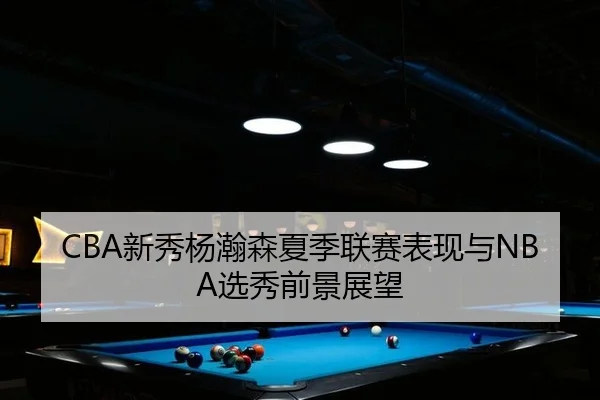 CBA新秀杨瀚森夏季联赛表现与NBA选秀前景展望