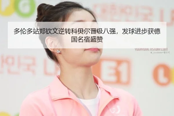 多伦多站郑钦文逆转科贝尔晋级八强，发球进步获德国名宿盛赞